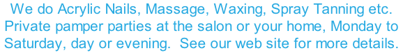 We do Acrylic Nails, Massage, Waxing, Spray Tanning etc. Private pamper parties at the salon or your home, Monday to Saturday, day or evening.  See our web site for more details.
