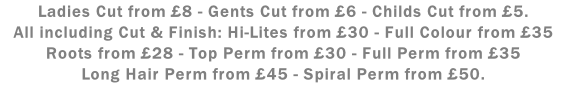 Ladies Cut from £8 - Gents Cut from £6 - Childs Cut from £5. All including Cut & Finish: Hi-Lites from £30 - Full Colour from £35 Roots from £28 - Top Perm from £30 - Full Perm from £35 Long Hair Perm from £45 - Spiral Perm from £50.