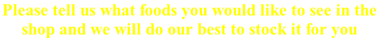 Please tell us what foods you would like to see in the  shop and we will do our best to stock it for you
