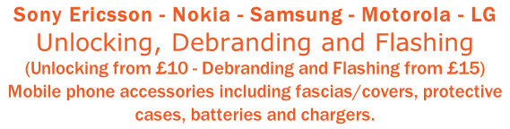 Sony Ericsson - Nokia - Samsung - Motorola - LG Unlocking, Debranding and Flashing (Unlocking from £10 - Debranding and Flashing from £15) Mobile phone accessories including fascias/covers, protective cases, batteries and chargers.