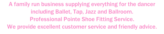 A family run business supplying everything for the dancer including Ballet, Tap, Jazz and Ballroom. Professional Pointe Shoe Fitting Service. We provide excellent customer service and friendly advice.