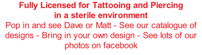 Fully Licensed for Tattooing and Piercing in a sterile environment Pop in and see Dave or Matt - See our catalogue of designs - Bring in your own design - See lots of our photos on facebook