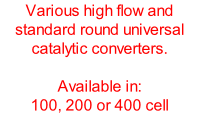 Various high flow and standard round universal catalytic converters.  Available in: 100, 200 or 400 cell