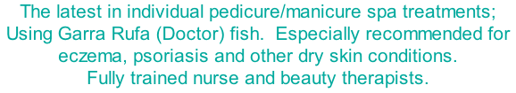The latest in individual pedicure/manicure spa treatments; Using Garra Rufa (Doctor) fish.  Especially recommended for eczema, psoriasis and other dry skin conditions. Fully trained nurse and beauty therapists.